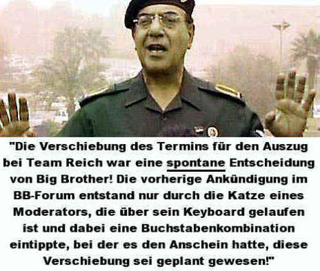 Die Verschiebung des Termins fr den Auszug von Team Reich war eine spontane Entscheidung von Big Brother! Die vorherige Ankndigung im BB-Forum entstand durch die Katze eines Moderators, die ber sein Keyboard gelaufen ist und dabei eine Buchstabenkombination eintippte, bei der es den Anschin hatte, diese Verschiebung sei geplant gewesen.